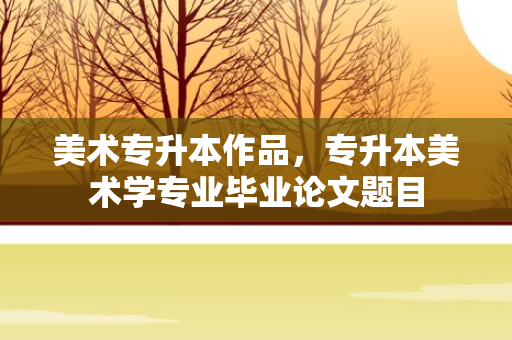 美术专升本作品，专升本美术学专业毕业论文题目