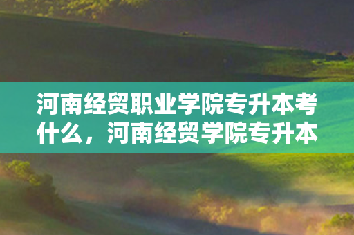河南经贸职业学院专升本考什么，河南经贸学院专升本分数线