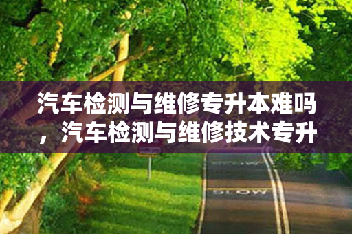 汽车检测与维修专升本难吗，汽车检测与维修技术专升本学校