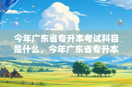 今年广东省专升本考试科目是什么，今年广东省专升本考试科目有哪些