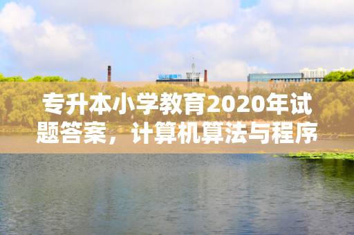专升本小学教育2020年试题答案，计算机算法与程序设计专升本试题答案