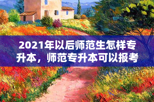 2021年以后师范生怎样专升本，师范专升本可以报考哪些大学