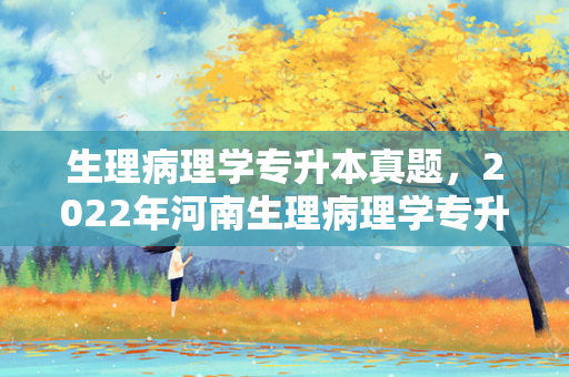 生理病理学专升本真题，2022年河南生理病理学专升本真题