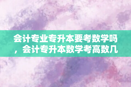 会计专业专升本要考数学吗，会计专升本数学考高数几