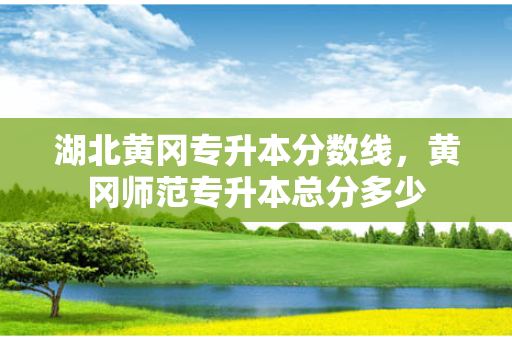 湖北黄冈专升本分数线，黄冈师范专升本总分多少