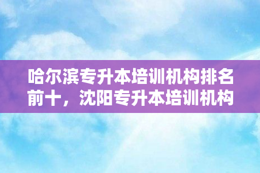 哈尔滨专升本培训机构排名前十，沈阳专升本培训机构哪个好