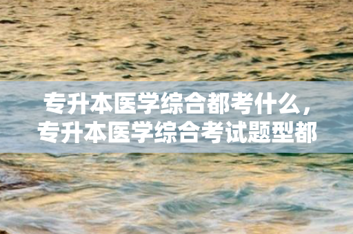 专升本医学综合都考什么，专升本医学综合考试题型都有什么