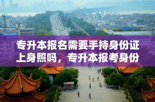 专升本报名需要手持身份证上身照吗，专升本报考身份证要用吗现在