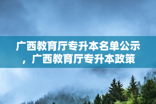 广西教育厅专升本名单公示，广西教育厅专升本政策