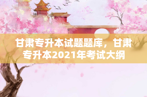 甘肃专升本试题题库，甘肃专升本2021年考试大纲