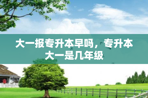大一报专升本早吗，专升本大一是几年级