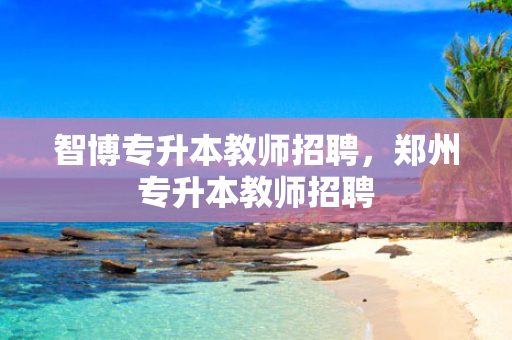 智博专升本教师招聘，郑州专升本教师招聘