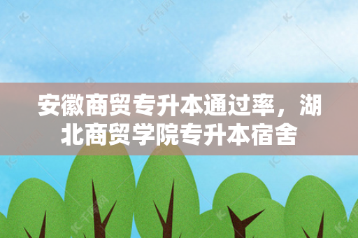 安徽商贸专升本通过率，湖北商贸学院专升本宿舍