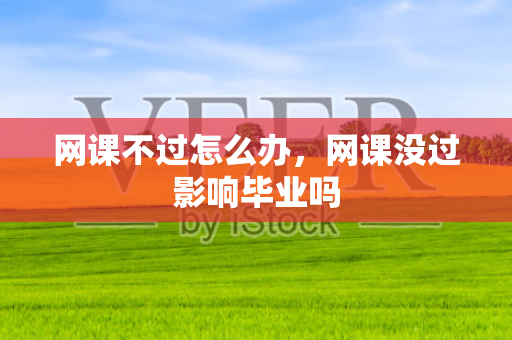 网课不过怎么办，网课没过影响毕业吗