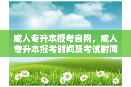 成人专升本报考官网，成人专升本报考时间及考试时间