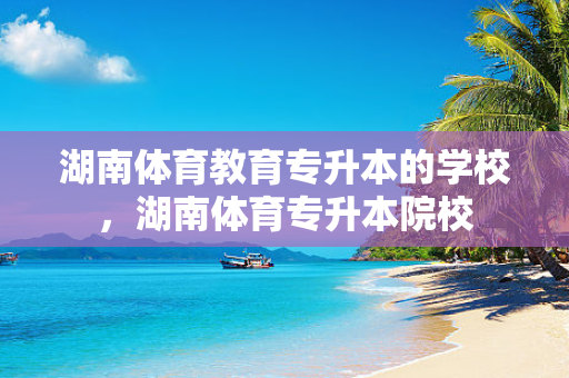 湖南体育教育专升本的学校，湖南体育专升本院校
