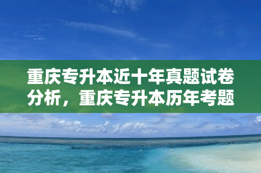 重庆专升本近十年真题试卷分析，重庆专升本历年考题