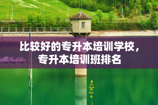 比较好的专升本培训学校，专升本培训班排名