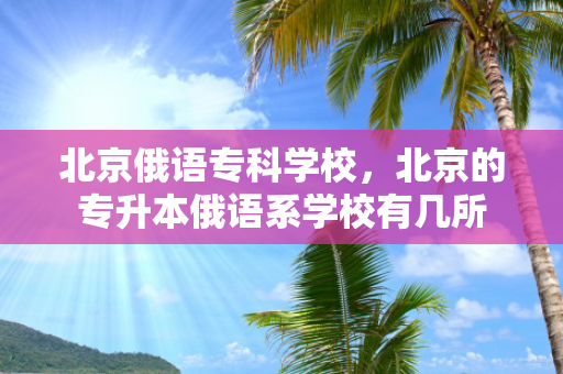 北京俄语专科学校，北京的专升本俄语系学校有几所