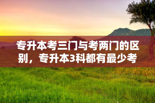 专升本考三门与考两门的区别，专升本3科都有少考多少