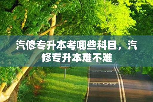 汽修专升本考哪些科目，汽修专升本难不难