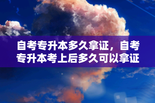 自考专升本多久拿证，自考专升本考上后多久可以拿证