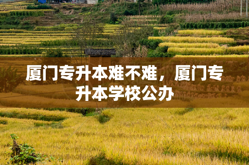厦门专升本难不难，厦门专升本学校公办