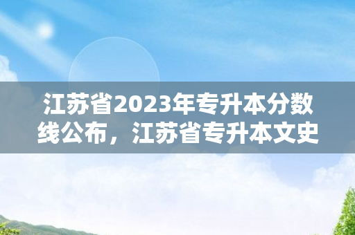 江苏省2023年专升本分数线公布，江苏省专升本文史类分数线