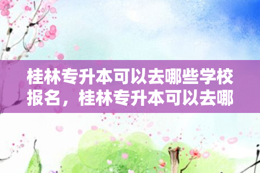 桂林专升本可以去哪些学校报名，桂林专升本可以去哪些学校考