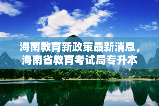 海南教育新政策新消息，海南省教育考试局专升本