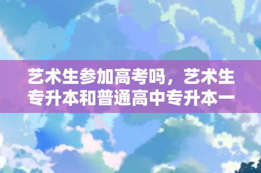艺术生参加高考吗，艺术生专升本和普通高中专升本一样吗