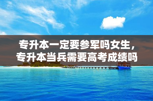 专升本一定要参军吗女生，专升本当兵需要高考成绩吗