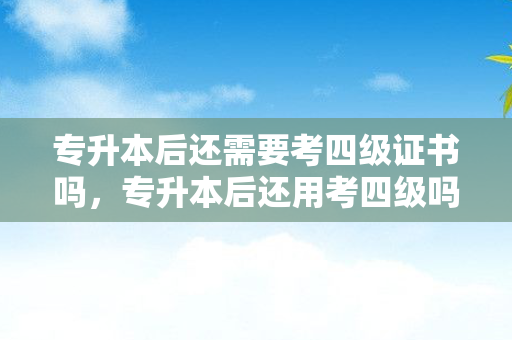 专升本后还需要考四级证书吗，专升本后还用考四级吗