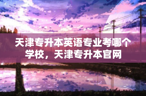 天津专升本英语专业考哪个学校，天津专升本官网
