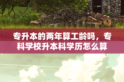 专升本的两年算工龄吗，专科学校升本科学历怎么算