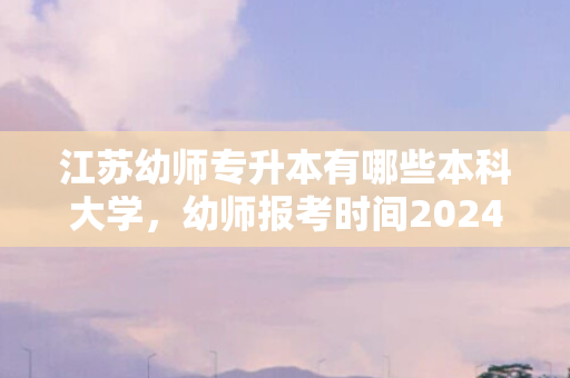 江苏幼师专升本有哪些本科大学，幼师报考时间2024