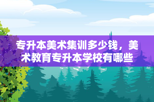 专升本美术集训多少钱，美术教育专升本学校有哪些
