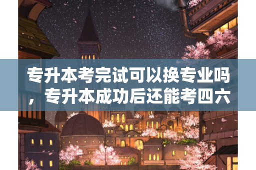 专升本考完试可以换专业吗，专升本成功后还能考四六级吗