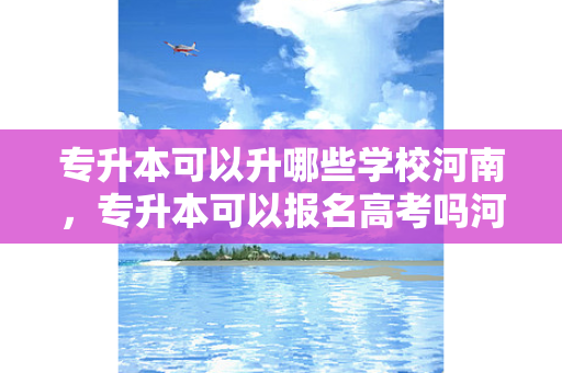 专升本可以升哪些学校河南，专升本可以报名高考吗河南大学