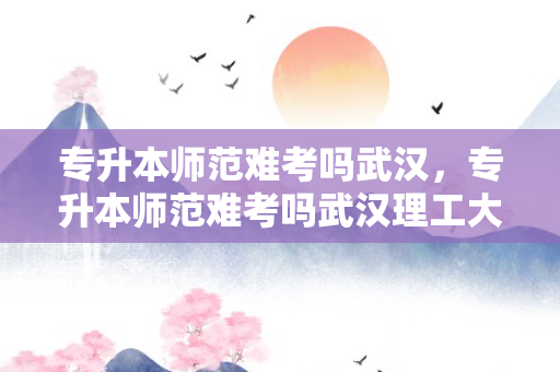 专升本师范难考吗武汉，专升本师范难考吗武汉理工大学