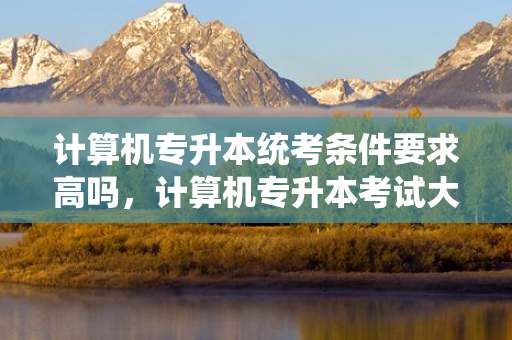 计算机专升本统考条件要求高吗，计算机专升本考试大纲
