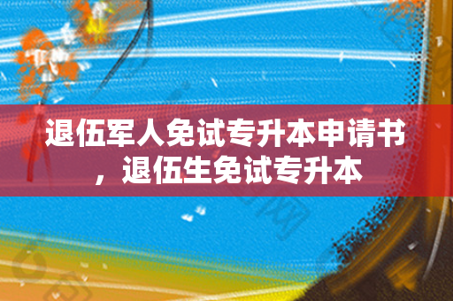 退伍军人免试专升本申请书，退伍生免试专升本