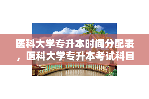 医科大学专升本时间分配表，医科大学专升本考试科目