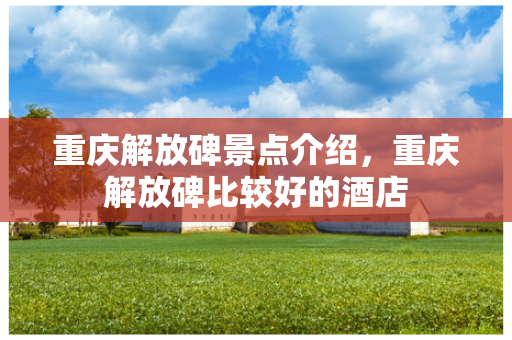 重庆解放碑景点介绍，重庆解放碑比较好的酒店