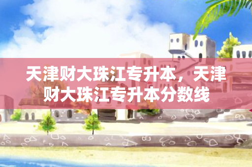 天津财大珠江专升本，天津财大珠江专升本分数线