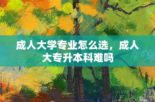 成人大学专业怎么选，成人大专升本科难吗