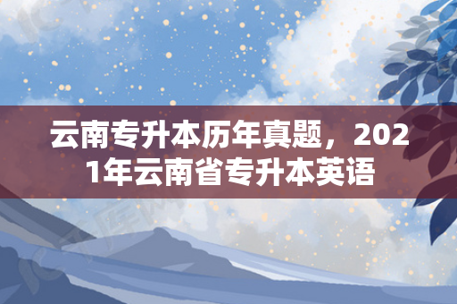 云南专升本历年真题，2021年云南省专升本英语