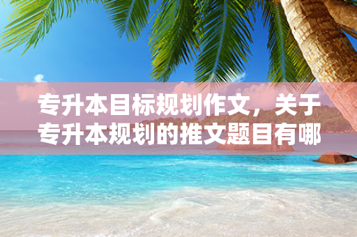 专升本目标规划作文，关于专升本规划的推文题目有哪些
