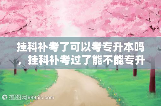 挂科补考了可以考专升本吗，挂科补考过了能不能专升本