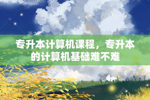 专升本计算机课程，专升本的计算机基础难不难